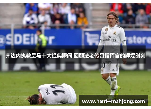 齐达内执教皇马十大经典瞬间 回顾法老传奇指挥官的辉煌时刻