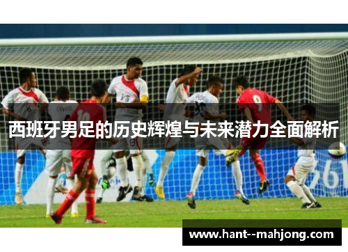 西班牙男足的历史辉煌与未来潜力全面解析