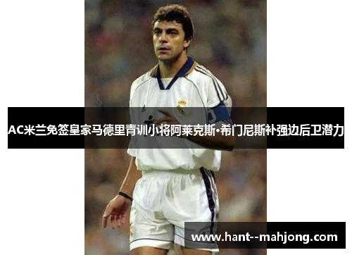 AC米兰免签皇家马德里青训小将阿莱克斯·希门尼斯补强边后卫潜力