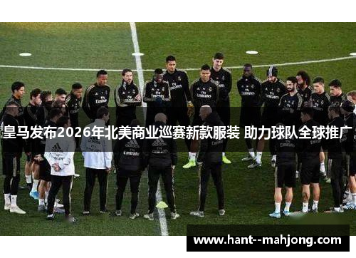 皇马发布2026年北美商业巡赛新款服装 助力球队全球推广 皇马发布2026年北美商业巡赛新款服装 助力球队全球推广