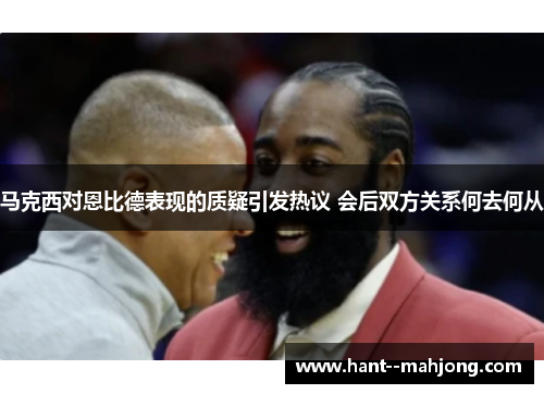 马克西对恩比德表现的质疑引发热议 会后双方关系何去何从