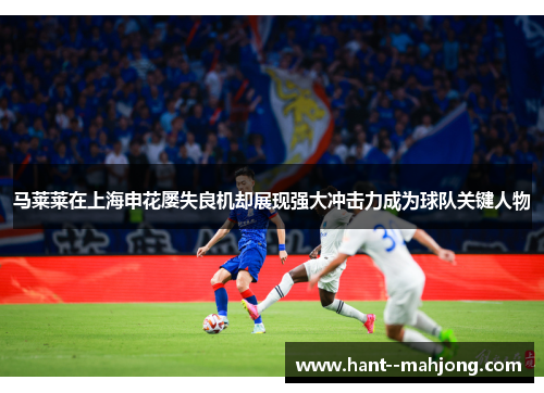 马莱莱在上海申花屡失良机却展现强大冲击力成为球队关键人物