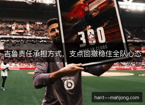 吉鲁责任承担方式,支点回撤稳住全队心态 吉鲁责任承担方式,支点回撤稳住全队心态